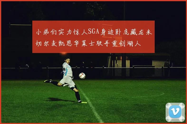 小弟们实力惊人SGA身边卧虎藏龙米切尔麦凯恩华莱士联手重创湖人