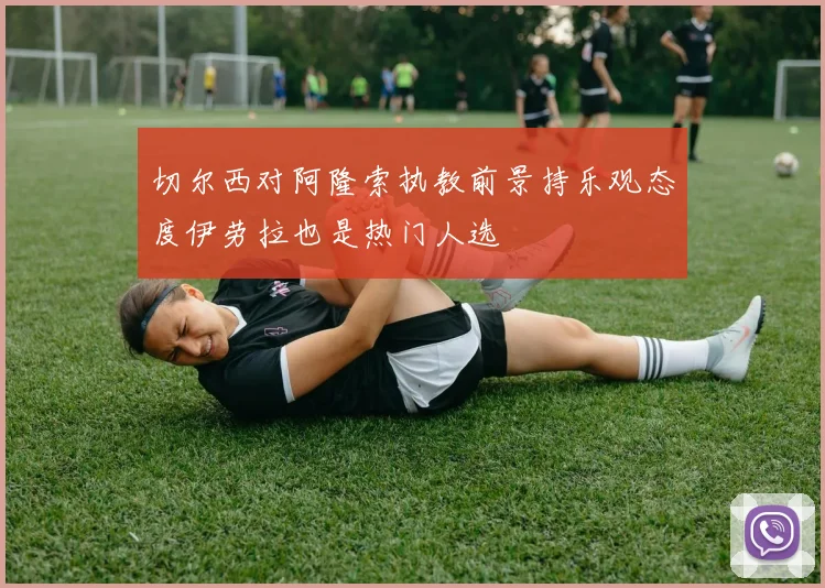 切尔西对阿隆索执教前景持乐观态度伊劳拉也是热门人选