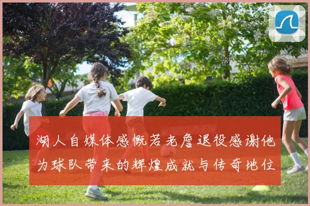 湖人自媒体感慨若老詹退役感谢他为球队带来的辉煌成就与传奇地位