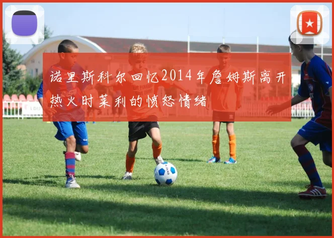 诺里斯科尔回忆2014年詹姆斯离开热火时莱利的愤怒情绪