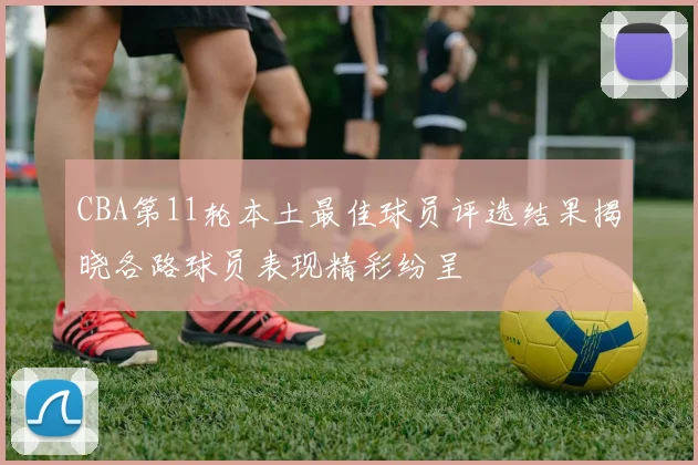 CBA第11轮本土最佳球员评选结果揭晓各路球员表现精彩纷呈