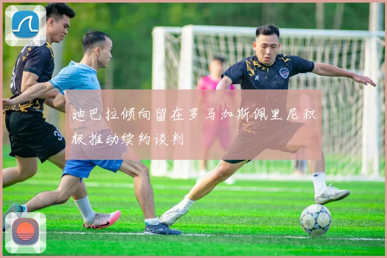 迪巴拉倾向留在罗马加斯佩里尼积极推动续约谈判