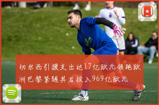 切尔西引援支出达17亿欧元领跑欧洲巴黎紧随其后投入969亿欧元