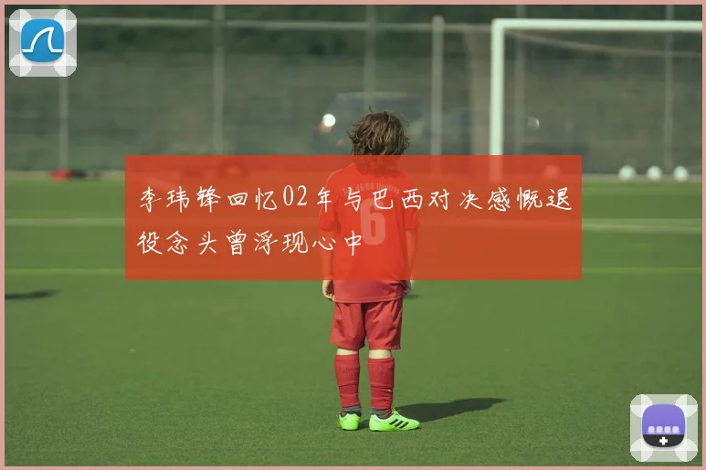 李玮锋回忆02年与巴西对决感慨退役念头曾浮现心中