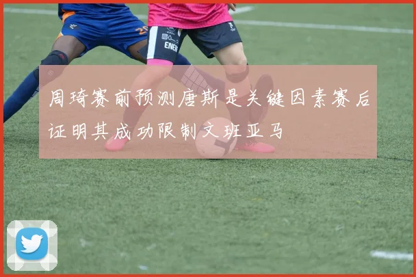 周琦赛前预测唐斯是关键因素赛后证明其成功限制文班亚马