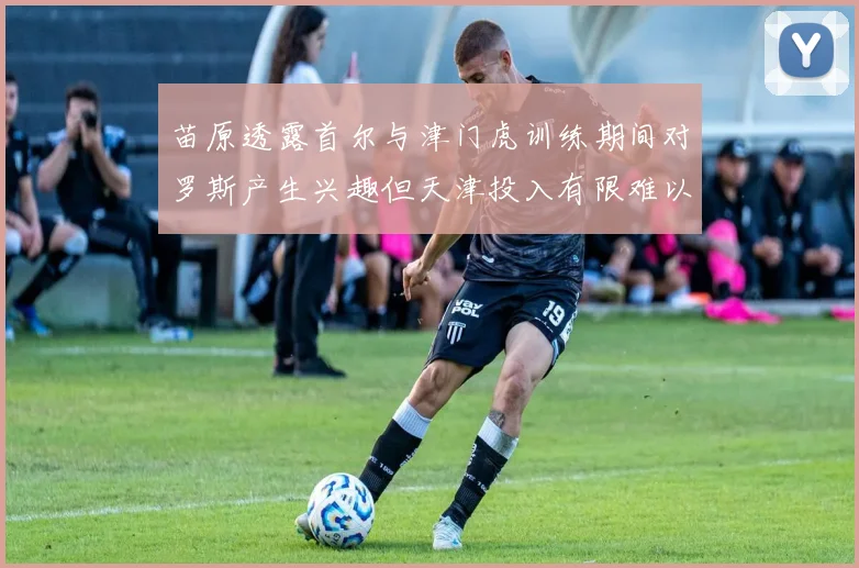 苗原透露首尔与津门虎训练期间对罗斯产生兴趣但天津投入有限难以引进
