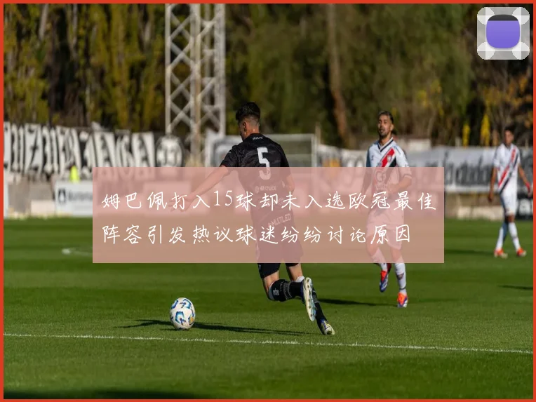 姆巴佩打入15球却未入选欧冠最佳阵容引发热议球迷纷纷讨论原因