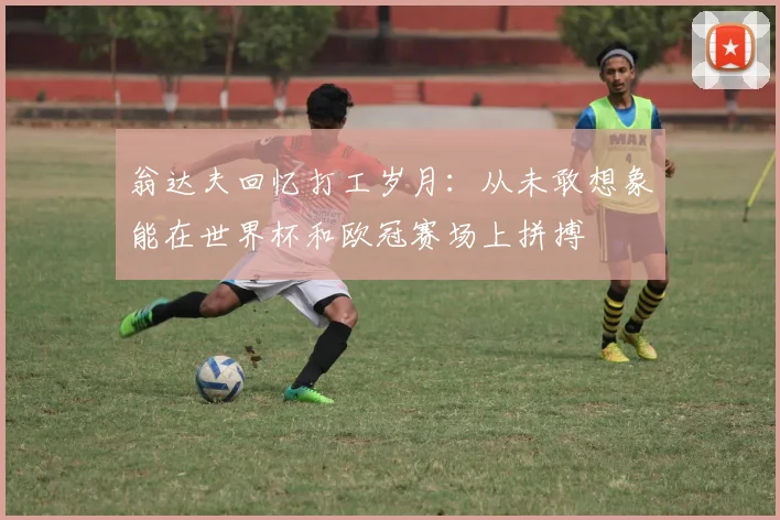 翁达夫回忆打工岁月：从未敢想象能在世界杯和欧冠赛场上拼搏