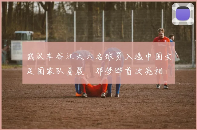 武汉车谷江大六名球员入选中国女足国家队姜晨璟邓梦晔首次亮相