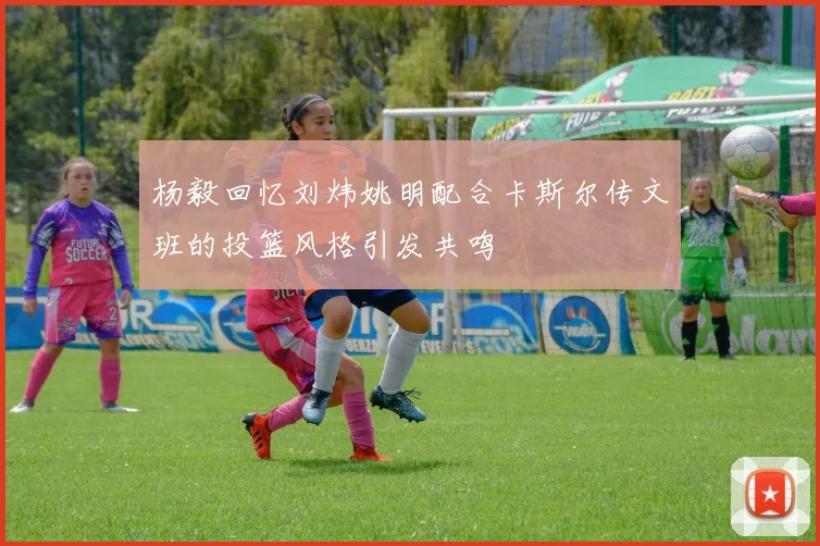 杨毅回忆刘炜姚明配合卡斯尔传文班的投篮风格引发共鸣